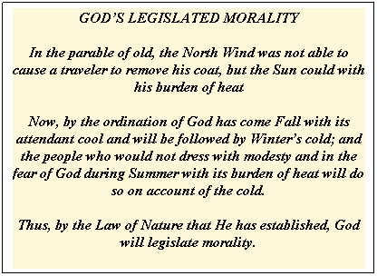 Text Box: GOD�S LEGISLATED MORALITY

In the parable of old, the North Wind was not able to cause a traveler to remove his coat, but the Sun could with his burden of heat

Now, by the ordination of God has come Fall with its attendant cool and will be followed by Winter�s cold; and the people who would not dress with modesty and in the fear of God during Summer with its burden of heat will do so on account of the cold. 

Thus, by the Law of Nature that He has established, God will legislate morality.
&nbsp;
